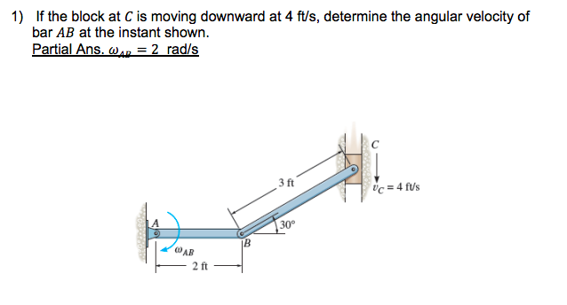 1) If the block at C is moving downward at 4 ft/s, determine the angular velocity of
bar AB at the instant shown.
Partial Ans. wan = 2 rad/s
3 ft
Uc = 4 f/'s
30
@AB
2 ft
