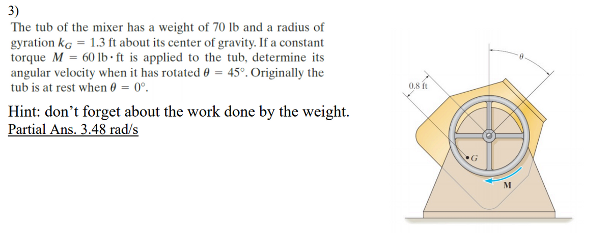 3)
The tub of the mixer has a weight of 70 lb and a radius of
gyration kg = 1.3 ft about its center of gravity. If a constant
torque M = 60 lb · ft is applied to the tub, determine its
angular velocity when it has rotated 0 = 45°. Originally the
tub is at rest when 0 = 0°.
0.8 ft
Hint: don't forget about the work done by the weight.
Partial Ans. 3.48 rad/s
G
M
