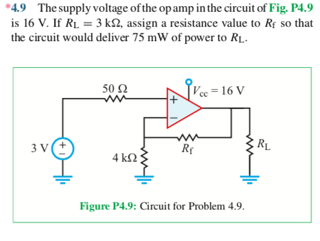 *4.9 The supply voltage of the op amp in the circuit of Fig. P4.9
is 16 V. If RL = 3 kN, assign a resistance value to Rf so that
the circuit would deliver 75 mW of power to RĻ.
50 Ω
Vcc = 16 V
%3D
се
3 V(+
Rf
RL
4 kΩ
Figure P4.9: Circuit for Problem 4.9.
