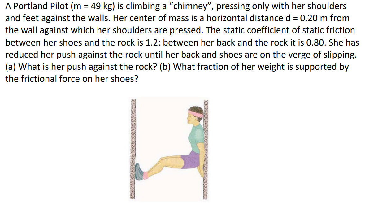 A Portland Pilot (m = 49 kg) is climbing a "chimney", pressing only with her shoulders
and feet against the walls. Her center of mass is a horizontal distance d = 0.20 m from
the wall against which her shoulders are pressed. The static coefficient of static friction
between her shoes and the rock is 1.2: between her back and the rock it is 0.80. She has
reduced her push against the rock until her back and shoes are on the verge of slipping.
(a) What is her push against the rock? (b) What fraction of her weight is supported by
the frictional force on her shoes?
