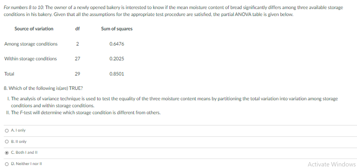 For numbers 8 to 10: The owner of a newly opened bakery is interested to know if the mean moisture content of bread significantly differs among three available storage
conditions in his bakery. Given that all the assumptions for the appropriate test procedure are satisfied, the partial ANOVA table is given below.
Source of variation
df
Sum of squares
Among storage conditions
2
0.6476
Within storage conditions
27
0.2025
Total
29
0.8501
8. Which of the following is(are) TRUE?
I. The analysis of variance technique is used to test the equality of the three moisture content means by partitioning the total variation into variation among storage
conditions and within storage conditions.
II. The F-test will determine which storage condition is different from others.
O A.I only
B. II on
O C. Both I and II
O D. Neither I nor II
Activate Windows
