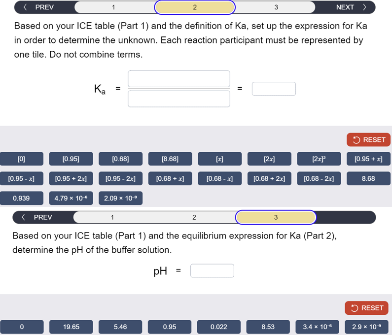 < PREV
1
2
3
NEXT >
Based on your ICE table (Part 1) and the definition of Ka, set up the expression for Ka
in order to determine the unknown. Each reaction participant must be represented by
one tile. Do not combine terms.
Ка
=
RESET
[0]
[0.95]
[0.68]
[8.68]
[x]
[2x]
[2x]²
[0.95+x]
[0.95 - x]
[0.95 + 2x]
[0.95 -2x]
[0.68+x]
[0.68 - x]
[0.68 + 2x]
[0.68 - 2x]
8.68
0.939
4.79 × 10-*
2.09 × 10-º
< PREV
1
2
3
Based on your ICE table (Part 1) and the equilibrium expression for Ka (Part 2),
determine the pH of the buffer solution.
pH
RESET
0
19.65
5.46
0.95
0.022
8.53
3.4 × 10-€
2.9 × 10-9