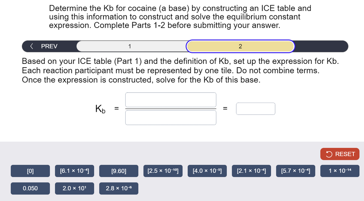 Determine the Kb for cocaine (a base) by constructing an ICE table and
using this information to construct and solve the equilibrium constant
expression. Complete Parts 1-2 before submitting your answer.
PREV
1
2
Based on your ICE table (Part 1) and the definition of Kb, set up the expression for Kb.
Each reaction participant must be represented by one tile. Do not combine terms.
Once the expression is constructed, solve for the Kb of this base.
Kb
=
=
RESET
[0]
[6.1 × 10-4]
[9.60]
[2.5 × 10-10]
[4.0 × 10-5]
[2.1 × 10-4]
[5.7 × 10-4]
1 × 10-14
0.050
2.0 × 101
2.8 × 10-6