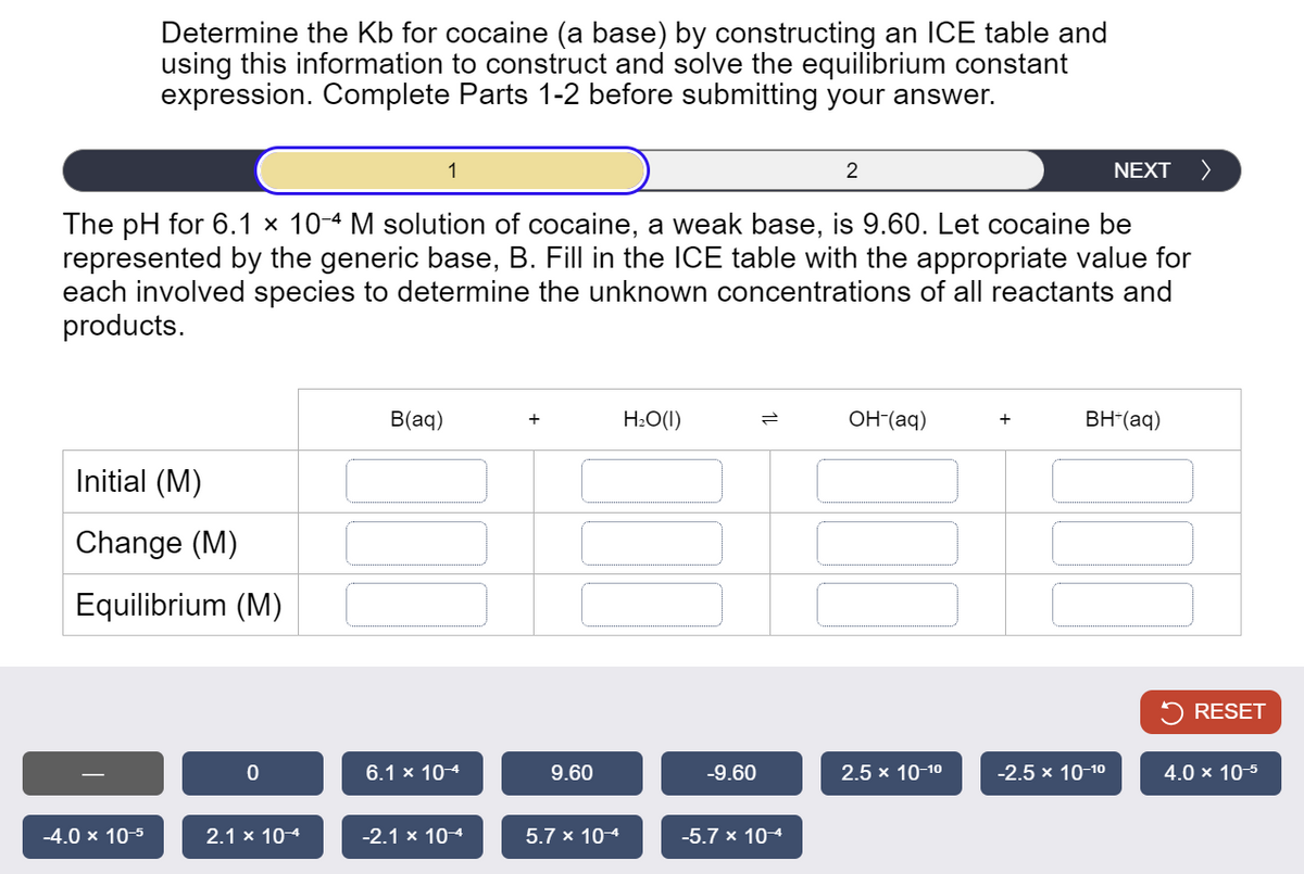 Determine the Kb for cocaine (a base) by constructing an ICE table and
using this information to construct and solve the equilibrium constant
expression. Complete Parts 1-2 before submitting your answer.
2
NEXT >
The pH for 6.1 × 10-4 M solution of cocaine, a weak base, is 9.60. Let cocaine be
represented by the generic base, B. Fill in the ICE table with the appropriate value for
each involved species to determine the unknown concentrations of all reactants and
products.
Initial (M)
Change (M)
Equilibrium (M)
B(aq)
+
H₂O(1)
=
OH-(aq)
+
BH+(aq)
RESET
-9.60
2.5 x 10-10
-2.5 × 10-10
4.0 × 10-5
0
6.1 × 10-4
9.60
-4.0 × 10-5
2.1 × 10-4
-2.1 × 10-4
5.7 × 10-4
-5.7 × 10-4