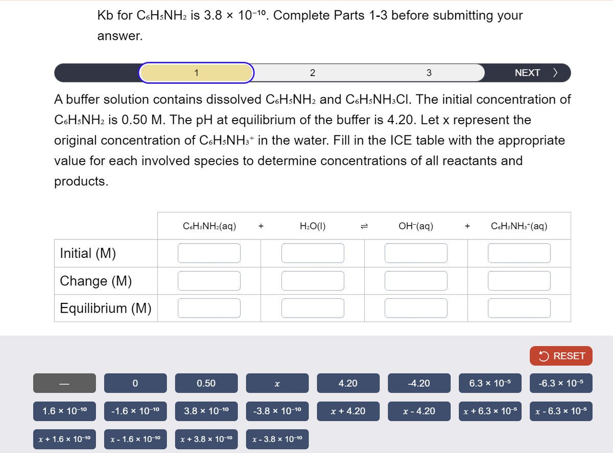 Kb for C6H5NH2 is 3.8 × 10-10. Complete Parts 1-3 before submitting your
answer.
1
2
3
NEXT >
A buffer solution contains dissolved C6H5NH2 and C6H5NH3CI. The initial concentration of
C6H5NH2 is 0.50 M. The pH at equilibrium of the buffer is 4.20. Let x represent the
original concentration of C6H5NH3+ in the water. Fill in the ICE table with the appropriate
value for each involved species to determine concentrations of all reactants and
products.
C6H5NH2(aq)
+
H₂O(1)
OH-(aq)
+
C6H5NH3+(aq)
Initial (M)
Change (M)
Equilibrium (M)
RESET
0
0.50
χ
4.20
-4.20
6.3 x 10-5
-6.3 x 10-5
1.6 × 10-10
-1.6 × 10-10
3.8 × 10-10
-3.8 × 10-10
x +4.20
x - 4.20
x + 6.3 × 10-5
x - 6.3 × 10-5
x + 1.6 × 10-10
x-1.6 × 10-10
x + 3.8 × 10-10
x - 3.8 × 10-10