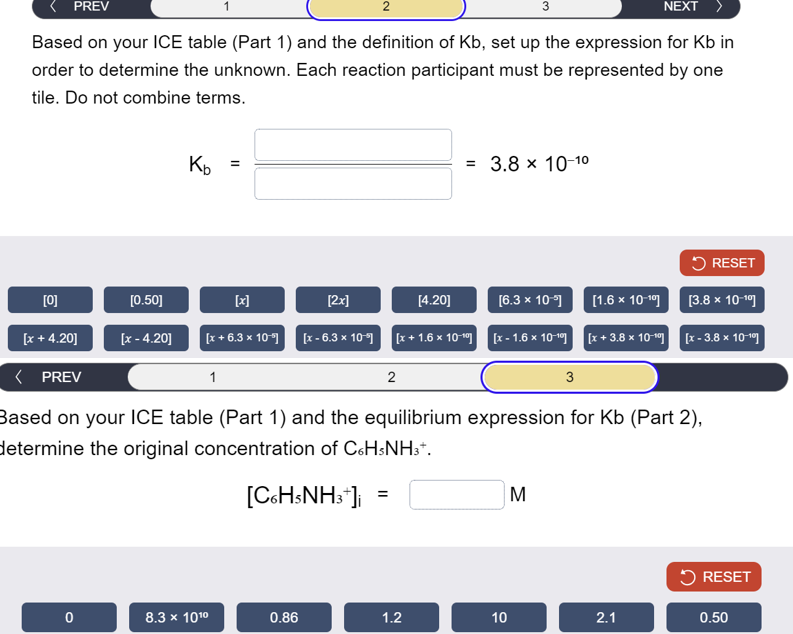 PREV
1
2
3
NEXT
Based on your ICE table (Part 1) and the definition of Kb, set up the expression for Kb in
order to determine the unknown. Each reaction participant must be represented by one
tile. Do not combine terms.
Kb =
[0]
[0.50]
(x)
[x +4.20]
[x - 4.20]
[x+6.3 x 10
< PREV
1
[2x]
=
3.8 × 10-10
RESET
[4.20]
[6.3 x 10-5]
[1.6 × 10-19]
[3.8 × 10-19]
[x-6.3 x 10] [x+1.6 × 10-9] [x-1.6 x 10-19 [x+3.8 x 10-9] [x-3.8 x 10-19
2
3
Based on your ICE table (Part 1) and the equilibrium expression for Kb (Part 2),
determine the original concentration of C6H5NH3+.
[C6H5NH3+]
=
M
RESET
0
8.3 × 1010
0.86
1.2
10
2.1
0.50