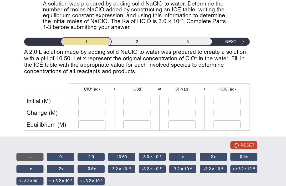 A solution was prepared by adding solid NaCIO to water. Determine the
number of moles NaCIO added by constructing an ICE table, writing the
equilibrium constant expression, and using this information to determine
the initial moles of NaCIO. The Ka of HCIÓ is 3.0 × 10-7. Complete Parts
1-3 before submitting your answer.
1
2
3
NEXT >
A 2.0 L solution made by adding solid NaCIO to water was prepared to create a solution
with a pH of 10.50. Let x represent the original concentration of CIO- in the water. Fill in
the ICE table with the appropriate value for each involved species to determine
concentrations of all reactants and products.
Initial (M)
Change (M)
Equilibrium (M)
-x
CIO-(aq)
0
2.0
-2x
x-3.2 × 10-11 x + 3.2 × 104
H₂O(1)
=
OH-(aq)
HCIO(aq)
10.50
3.0 × 10-7
x
2x
RESET
0.5x
-0.5x
3.2 × 10-11
-3.2 × 10-11
3.2 × 10-4
-3.2 × 10-4
x + 3.2 × 10-11
x - 3.2 × 10-4