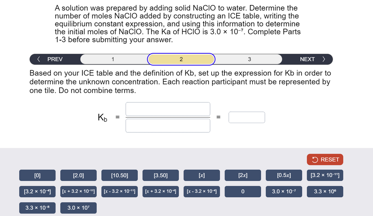 A solution was prepared by adding solid NaCIO to water. Determine the
number of moles NaCIO added by constructing an ICE table, writing the
equilibrium constant expression, and using this information to determine
the initial moles of NaCIO. The Ka of HCIO is 3.0 × 10-7. Complete Parts
1-3 before submitting your answer.
PREV
1
2
3
NEXT >
Based on your ICE table and the definition of Kb, set up the expression for Kb in order to
determine the unknown concentration. Each reaction participant must be represented by
one tile. Do not combine terms.
Kb
=
=
RESET
[0]
[2.0]
[10.50]
[3.50]
[x]
[2x]
[0.5x]
[3.2 × 10-11]
[3.2 × 10-4]
[x + 3.2 × 10-11]
[x-3.2 × 10-11]
[x + 3.2 × 10-4]
[x-3.2 × 10-4]
0
3.0 × 10-7
3.3 × 106
3.3 × 10-8
3.0 × 107
