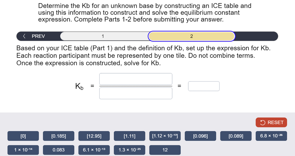 Determine the Kb for an unknown base by constructing an ICE table and
using this information to construct and solve the equilibrium constant
expression. Complete Parts 1-2 before submitting your answer.
PREV
1
2
Based on your ICE table (Part 1) and the definition of Kb, set up the expression for Kb.
Each reaction participant must be represented by one tile. Do not combine terms.
Once the expression is constructed, solve for Kb.
Kb
=
=
RESET
[0]
[0.185]
[12.95]
[1.11]
[1.12 × 10-13]
[0.096]
[0.089]
6.8 × 10-26
1 × 10-14
0.083
6.1 x 10-13
1.3 x 10-25
12