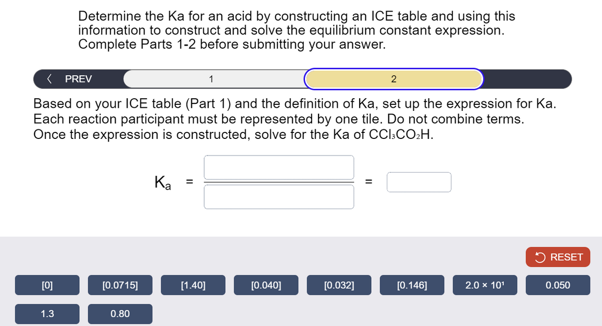 Determine the Ka for an acid by constructing an ICE table and using this
information to construct and solve the equilibrium constant expression.
Complete Parts 1-2 before submitting your answer.
< PREV
1
2
Based on your ICE table (Part 1) and the definition of Ka, set up the expression for Ka.
Each reaction participant must be represented by one tile. Do not combine terms.
Once the expression is constructed, solve for the Ka of CC13 CO₂H.
Ka
=
RESET
[0]
[0.0715]
[1.40]
[0.040]
[0.032]
[0.146]
2.0 × 101
0.050
1.3
0.80