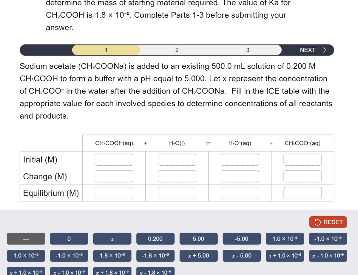 determine the mass of starting material required. The value of Ka for
CH3COOH is 1.8 × 10-5. Complete Parts 1-3 before submitting your
answer.
1
2
3
NEXT
Sodium acetate (CH3COONa) is added to an existing 500.0 mL solution of 0.200 M
CH3COOH to form a buffer with a pH equal to 5.000. Let x represent the concentration
of CH3COO- in the water after the addition of CH3COONa. Fill in the ICE table with the
appropriate value for each involved species to determine concentrations of all reactants
and products.
CH3COOH(aq) +
H₂O(1)
=
H3O+(aq)
+ CH3COO-(aq)
Initial (M)
Change (M)
Equilibrium (M)
0
x
0.200
RESET
5.00
-5.00
1.0 × 10-9
-1.0 × 10-9
1.0 × 10-5
-1.0 × 10-5
1.8 × 10-5
-1.8 × 10-5
x + 5.00
x-5.00
x + 1.0 × 10-9
x - 1.0 × 10-9
x + 1.0 × 10-5
x-1.0 × 10-5
x+1.8 × 10-5
x-1.8 × 10-5