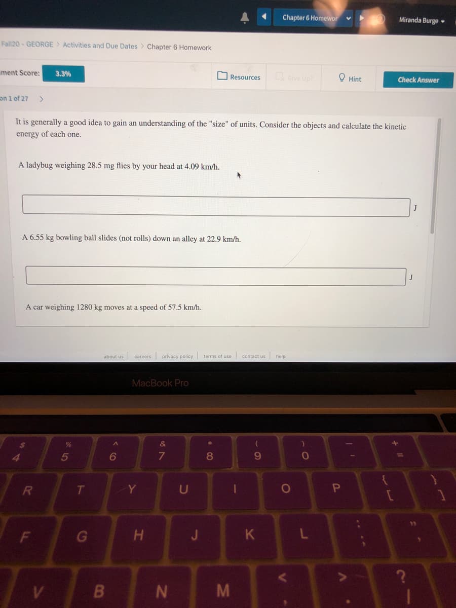 Chapter 6 Homewor
Miranda Burge •
Fall20 - GEORGE> Activities and Due Dates > Chapter 6 Homework
ment Score:
3.3%
O Resources
Give Up?
O Hint
Check Answer
on 1 of 27
It is generally a good idea to gain an understanding of the "size" of units. Consider the objects and calculate the kinetic
energy of each one.
A ladybug weighing 28.5 mg flies by your head at 4.09 km/h.
A 6.55 kg bowling ball slides (not rolls) down an alley at 22.9 km/h.
A car weighing 1280 kg moves at a speed of 57.5 km/h.
about us careers privacy policy terms of use
contact us help
MacBook Pro
24
&
41
5
8.
T
Y
U
H
J
K
M
F.
