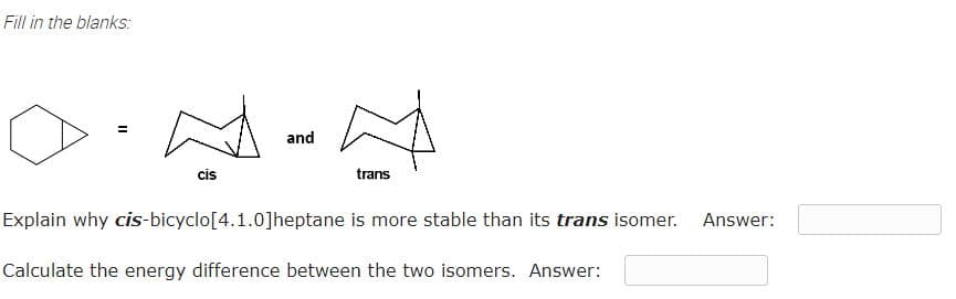 Fill in the blanks:
and
cis
trans
Explain why cis-bicyclo[4.1.0]heptane is more stable than its trans isomer.
Answer:
Calculate the energy difference between the two isomers. Answer:
