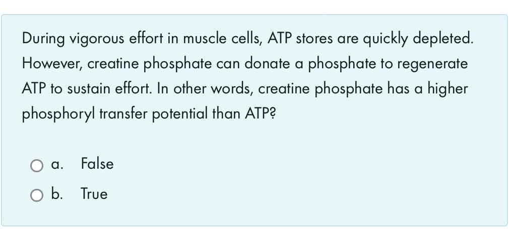 During vigorous effort in muscle cells, ATP stores are quickly depleted.
However, creatine phosphate can donate a phosphate to regenerate
ATP to sustain effort. In other words, creatine phosphate has a higher
phosphoryl transfer potential than ATP?
a.
False
b. True
