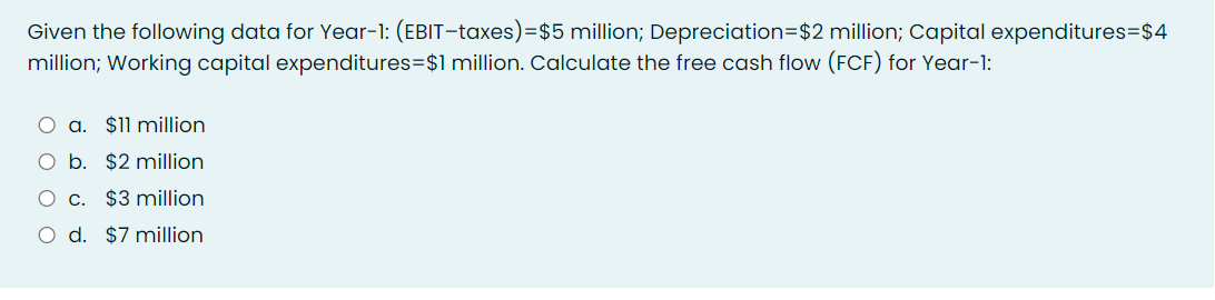 Given the following data for Year-1: (EBIT-taxes)=$5 million; Depreciation=$2 million; Capital expenditures=$4
million; Working capital expenditures=$1 million. Calculate the free cash flow (FCF) for Year-1:
a. $11 million
O b. $2 million
C.
$3 million
O d. $7 million.