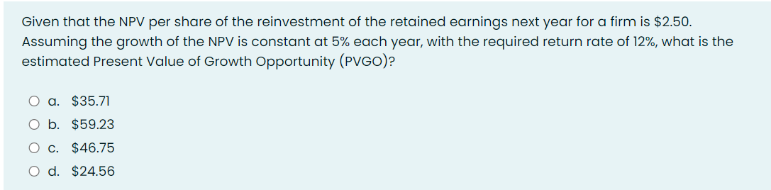Given that the NPV per share of the reinvestment of the retained earnings next year for a firm is $2.50.
Assuming the growth of the NPV is constant at 5% each year, with the required return rate of 12%, what is the
estimated Present Value of Growth Opportunity (PVGO)?
a. $35.71
b. $59.23
c. $46.75
d. $24.56