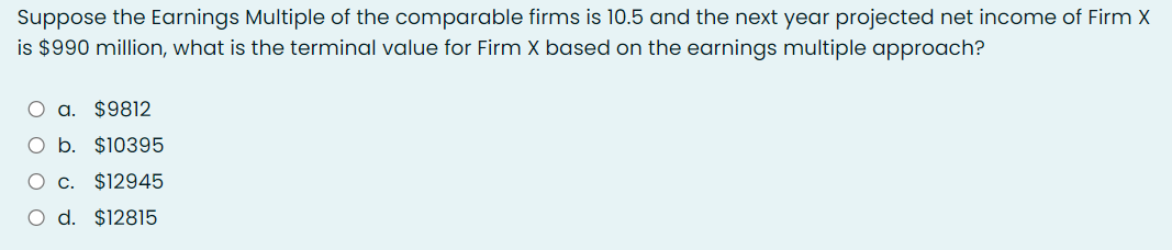 Suppose the Earnings Multiple of the comparable firms is 10.5 and the next year projected net income of Firm X
is $990 million, what is the terminal value for Firm X based on the earnings multiple approach?
O a. $9812
O b.
$10395
O c. $12945
O d. $12815