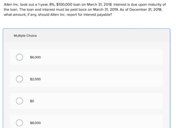 Allen Inc. took out a 1-year, 8%, $100,000 loan on March 31, 2018. Interest is due upon maturity of
the loan. The loan and interest must be paid back on March 31, 2019. As of December 31, 2018,
what amount, if any, should Allen Inc. report for interest payable?
Multiple Choice
$6,000
$2,000
$8,000
