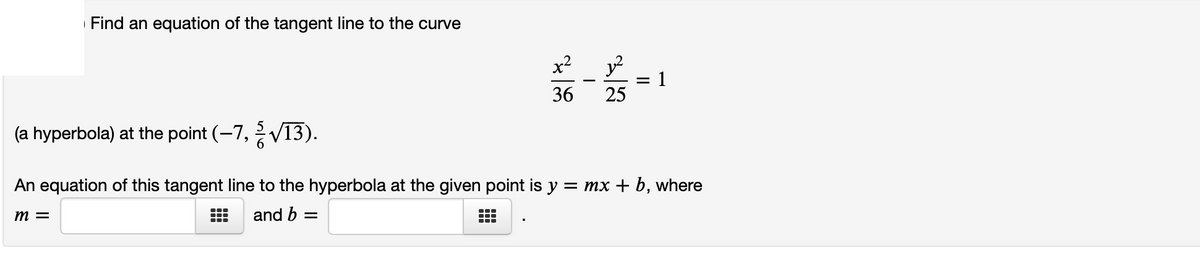 Find an equation of the tangent line to the curve
x2
y?
1
-
36
25
(a hyperbola) at the point (-7, V13).
An equation of this tangent line to the hyperbola at the given point is y = mx + b, where
m =
and b =
