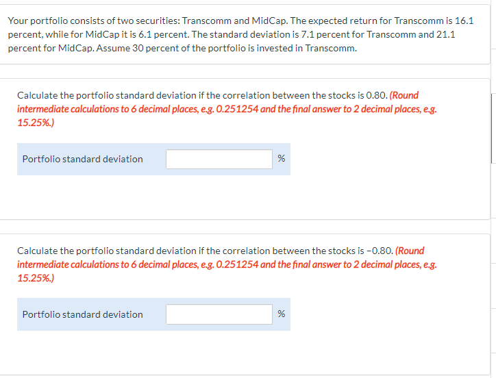 Your portfolio consists of two securities: Transcomm and MidCap. The expected return for Transcomm is 16.1
percent, while for MidCap it is 6.1 percent. The standard deviation is 7.1 percent for Transcomm and 21.1
percent for MidCap. Assume 30 percent of the portfolio is invested in Transcomm.
Calculate the portfolio standard deviation if the correlation between the stocks is 0.80. (Round
intermediate calculations to 6 decimal places, e.g. 0.251254 and the final answer to 2 decimal places, e.g.
15.25%.)
Portfolio standard deviation
%
Calculate the portfolio standard deviation if the correlation between the stocks is -0.80. (Round
intermediate calculations to 6 decimal places, e.g. 0.251254 and the final answer to 2 decimal places, e.g.
15.25%.)
Portfolio standard deviation
do
%