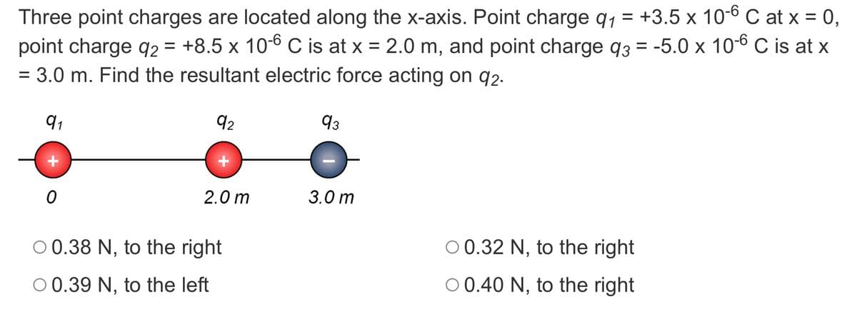 Three point charges are located along the x-axis. Point charge q1 = +3.5 x 10-6 C at x = 0,
point charge q2 = +8.5 x 10-6 C is at x = 2.0 m, and point charge q3 = -5.0 x 10-6 C is at x
= 3.0 m. Find the resultant electric force acting on q2-
91
92
93
2.0 m
3.0 m
O 0.38 N, to the right
O 0.32 N, to the right
O 0.39 N, to the left
O 0.40 N, to the right
