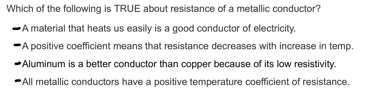 Which of the following is TRUE about resistance of a metallic conductor?
A material that heats us easily is a good conductor of electricity.
A positive coefficient means that resistance decreases with increase in temp.
-Aluminum is a better conductor than copper because of its low resistivity.
-All metallic conductors have a positive temperature coefficient of resistance.

