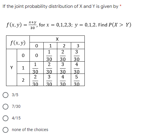 If the joint probability distribution of X and Y is given by *
x+y
f(x, y) =
for x =
30
0,1,2,3; y = 0,1,2. Find P(X > Y)
X
f(x, y)
1
2
3
2
3
30
1
30
30
3
4
Y
1
30
2
30
4
30
30
3
2
30
30
30
30
3/5
7/30
4/15
O none of the choices
