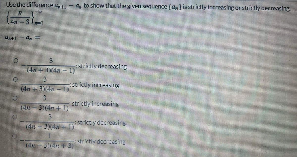 Use the difference a+1
an to show that the given sequence {a,} is strictly increasing or strictly decreasing.
4n
3.
(4n + 3)(4n - 1)
3.
(4n + 3)(4n
strictly decreasing
strictly Increasing
- 1)
3.
strictly Increasing
(4n 3)(4n + 1)
3.
(4n-3)(4n+1)
strictly decreasing
rstrictly decreasing
(4n- 3)(4n +3)
