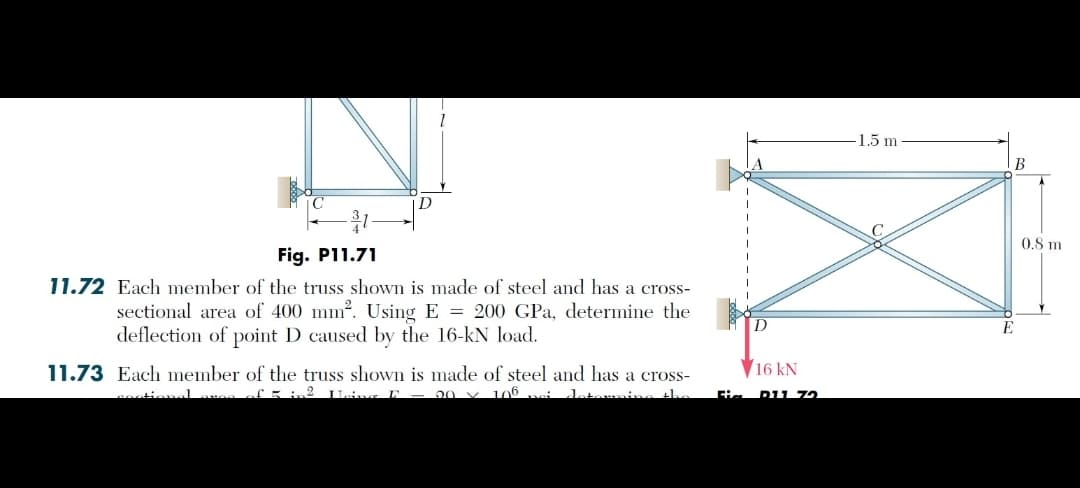 D
Fig. P11.71
11.72 Each member of the truss shown is made of steel and has a cross-
sectional area of 400 mm². Using E200 GPa, determine the
deflection of point D caused by the 16-kN load.
11.73 Each member of the truss shown is made of steel and has a cross-
sectional aves of 5 in² Haing F = 20 × 106 vi
16 kN
Hi
D11 72
1.5 m
B
E
0.8 m