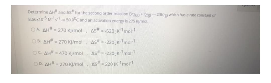 Determine AH" and AS" for the second order reaction Brag) + I2ig) - 2IBr(g) which has a rate constant of
8.56x105 Ms at 50.0°C and an activation energy is 275 KJ/mol.
OA. AH# = 270 KJ/mol,
As#
-520 JK-mor1
%3D
OB. AH# = 270 K/mol.
AS# = -220 JK1mol1
%3D
OC AH# = 470 KJ/mol, AS# =
-220 JK mol-1
OD. AH# = 270 KJ/mol
As = 220 JK-1mol1
