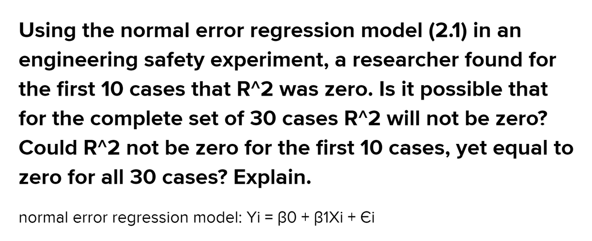 Using the normal error regression model (2.1) in an
engineering safety experiment, a researcher found for
the first 10 cases that R^2 was zero. Is it possible that
for the complete set of 30 cases R^2 will not be zero?
Could R^2 not be zero for the first 10 cases, yet equal to
zero for all 30 cases? Explain.
normal error regression model: Yi = B0 + B1XI + Ei
