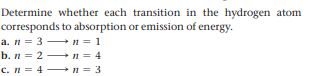 Determine whether each transition in the hydrogen atom
corresponds to absorption or emission of energy.
a. n = 3 n = 1
b. n = 2 n = 4
c. n = 4 + n = 3
