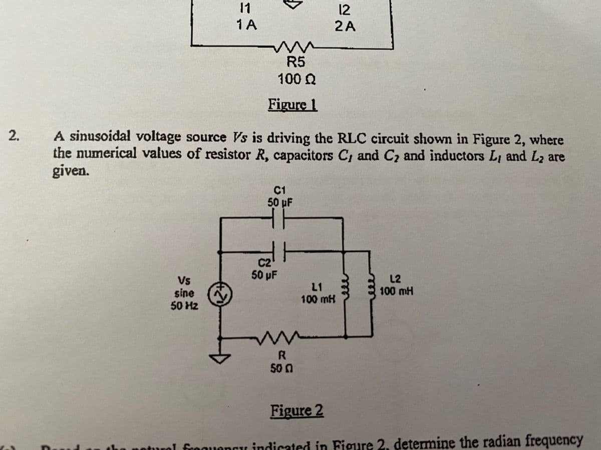 11
12
2A
1 A
R5
100 Q
Figure 1
A sinusoidal voltage source Vs is driving the RLC circuit shown in Figure 2, where
the numerical values of resistor R, capacitors C, and C2 and inductors Li and L2 are
given.
C1
50 pF
C2
50 pF
L2
Vs
sine
50 Hz
L1
100 mH
100 mH
R
50 0
Figure 2
noturol frequencu indicated in Figure 2, determine the radian frequency
2.
