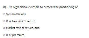 b) Give a graphical example to present the positioning of.
E Systematic risk
E Risk free rate of returm
E Market rate of return, and
E Risk premium.
