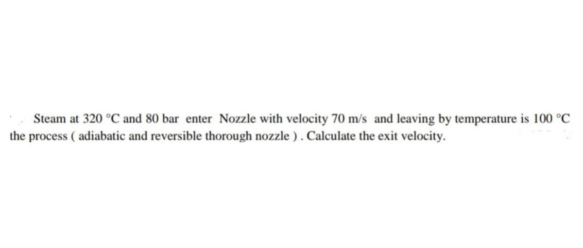 Steam at 320 °C and 80 bar enter Nozzle with velocity 70 m/s and leaving by temperature is 100 °C
the process (adiabatic and reversible thorough nozzle). Calculate the exit velocity.