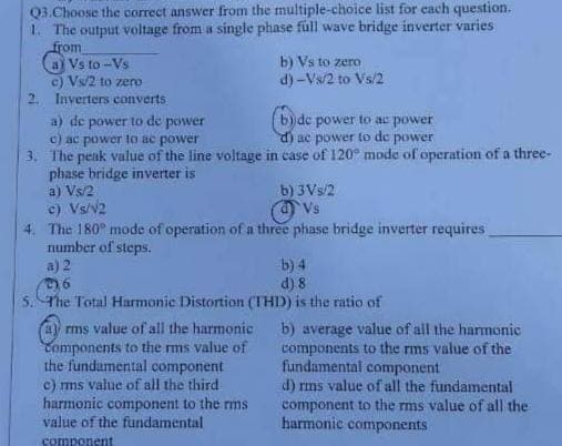 Q3. Choose the correct answer from the multiple-choice list for each question.
1. The output voltage from a single phase full wave bridge inverter varies
from
a) Vs to-Vs
b) Vs to zero
d) - Vs/2 to Vs/2
c) Vs/2 to zero
2. Inverters converts
a) de power to de power
(b) de power to ac power
d) ac power to de power
c) ac power to ac power
3. The peak value of the line voltage in case of 120° mode of operation of a three-
phase bridge inverter is
a) Vs/2
b) 3Vs/2
Vs
c) Vs/v2
4. The 180° mode of operation of a three phase bridge inverter requires
number of steps.
a) 2
b) 4
d) 8
5. The Total Harmonic Distortion (THD) is the ratio of
b) average value of all the harmonic
components to the rms value of the
fundamental component
(a) rms value of all the harmonic
Components to the rms value of
the fundamental component
c) rms value of all the third
harmonic component to the rms
value of the fundamental
component
d) rms value of all the fundamental
component to the rms value of all the
harmonic components