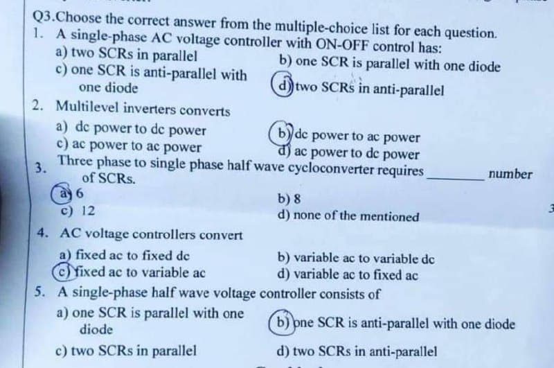 Q3. Choose the correct answer from the multiple-choice list for each question.
1. A single-phase AC voltage controller with ON-OFF control has:
a) two SCRS in parallel
b) one SCR is parallel with one diode
c) one SCR is anti-parallel with
one diode
d) two SCRS in anti-parallel
2. Multilevel inverters converts
a) dc power to dc power
c) ac power to ac power
de power to ac power
d) ac power to dc power
3.
Three phase to single phase half wave cycloconverter requires
of SCRs.
a 6
b) 8
c) 12
d) none of the mentioned
4. AC voltage controllers convert
a) fixed ac to fixed de
b) variable ac to variable de
fixed ac to variable ac
d) variable ac to fixed ac
5. A single-phase half wave voltage controller consists of
a) one SCR is parallel with one
diode
b) one SCR is anti-parallel with one diode
c) two SCRs in parallel
d) two SCRs in anti-parallel
number
3