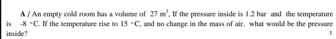 A / An empty cold room has a volume of 27 m³, If the pressure inside is 1.2 bar and the temperature
is -8 °C. If the temperature rise to 15 °C, and no change in the mass of air. what would be the pressure
inside?
1