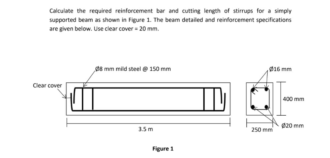 Calculate the required reinforcement bar and cutting length of stirrups for a simply
supported beam as shown in Figure 1. The beam detailed and reinforcement specifications
are given below. Use clear cover = 20 mm.
Ø8 mm mild steel @ 150 mm
Ø16 mm
Clear cover
400 mm
Ø20 mm
3.5 m
250 mm
Figure 1
