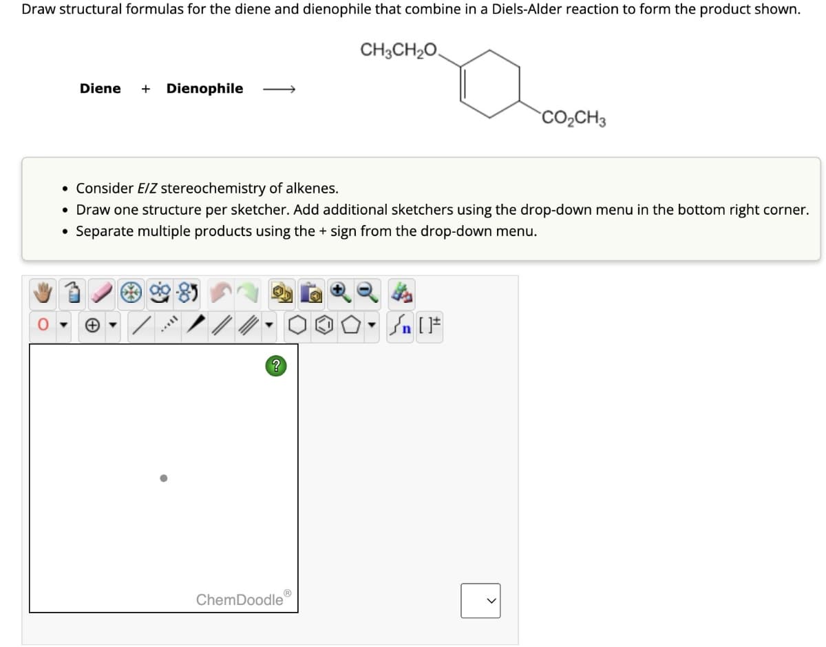 Draw structural formulas for the diene and dienophile that combine in a Diels-Alder reaction to form the product shown.
Diene + Dienophile
CH3CH2O
CO₂CH3
• Consider E/Z stereochemistry of alkenes.
• Draw one structure per sketcher. Add additional sketchers using the drop-down menu in the bottom right corner.
• Separate multiple products using the + sign from the drop-down menu.
?
n
ChemDoodle