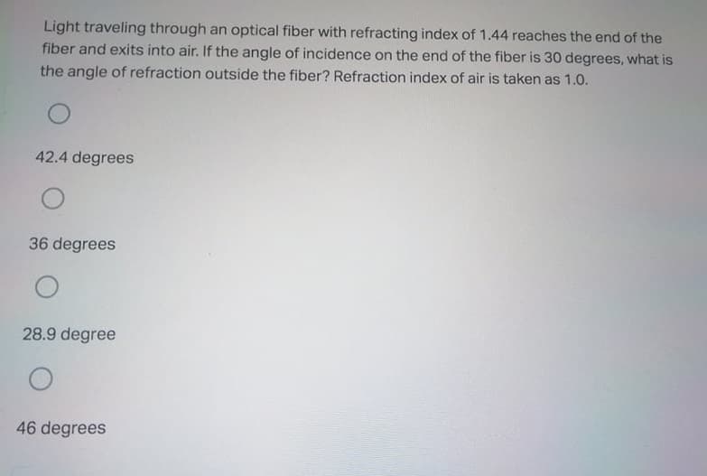 Light traveling through an optical fiber with refracting index of 1.44 reaches the end of the
fiber and exits into air. If the angle of incidence on the end of the fiber is 30 degrees, what is
the angle of refraction outside the fiber? Refraction index of air is taken as 1.0.
42.4 degrees
36 degrees
28.9 degree
46 degrees
