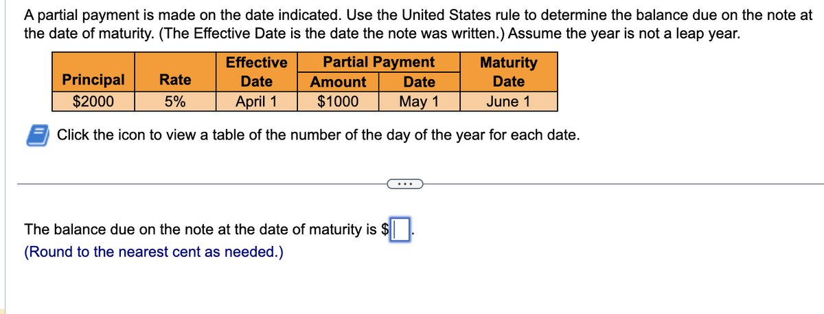 A partial payment is made on the date indicated. Use the United States rule to determine the balance due on the note at
the date of maturity. (The Effective Date is the date the note was written.) Assume the year is not a leap year.
Principal
$2000
Effective
Date
Date
April 1
May 1
Click the icon to view a table of the number of the day of the year for each date.
Partial Payment
Rate
5%
Amount
$1000
Maturity
Date
June 1
The balance due on the note at the date of maturity is $
(Round to the nearest cent as needed.)