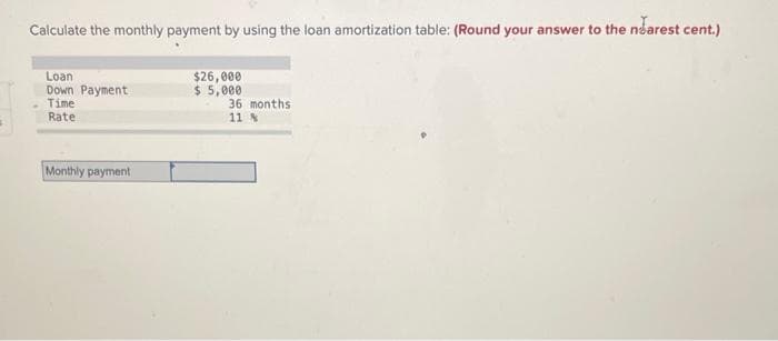 s
Calculate the monthly payment by using the loan amortization table: (Round your answer to the nearest cent.)
$26,000
$5,000
Loan
Down Payment
Time
Rate
Monthly payment
36 months
11 %