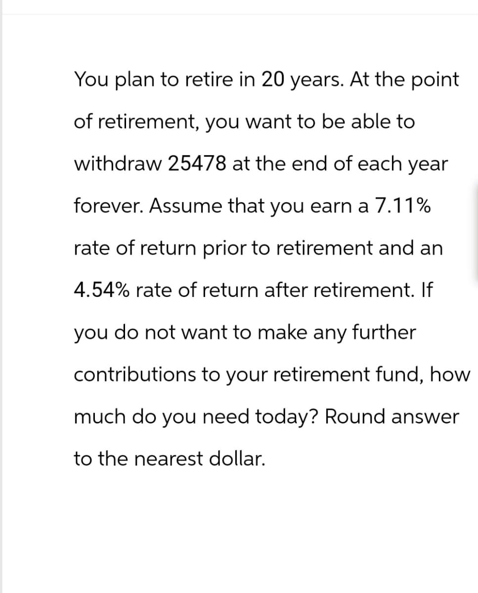 You plan to retire in 20 years. At the point
of retirement, you want to be able to
withdraw 25478 at the end of each year
forever. Assume that you earn a 7.11%
rate of return prior to retirement and an
4.54% rate of return after retirement. If
you do not want to make any further
contributions to your retirement fund, how
much do you need today? Round answer
to the nearest dollar.