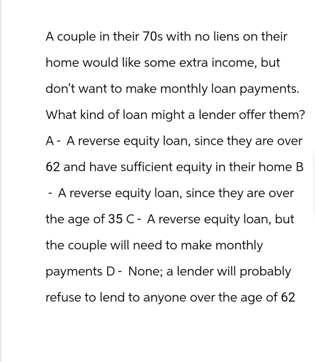 A couple in their 70s with no liens on their
home would like some extra income, but
don't want to make monthly loan payments.
What kind of loan might a lender offer them?
A- A reverse equity loan, since they are over
62 and have sufficient equity in their home B
A reverse equity loan, since they are over
the age of 35 C- A reverse equity loan, but
the couple will need to make monthly
payments D - None; a lender will probably
refuse to lend to anyone over the age of 62
-