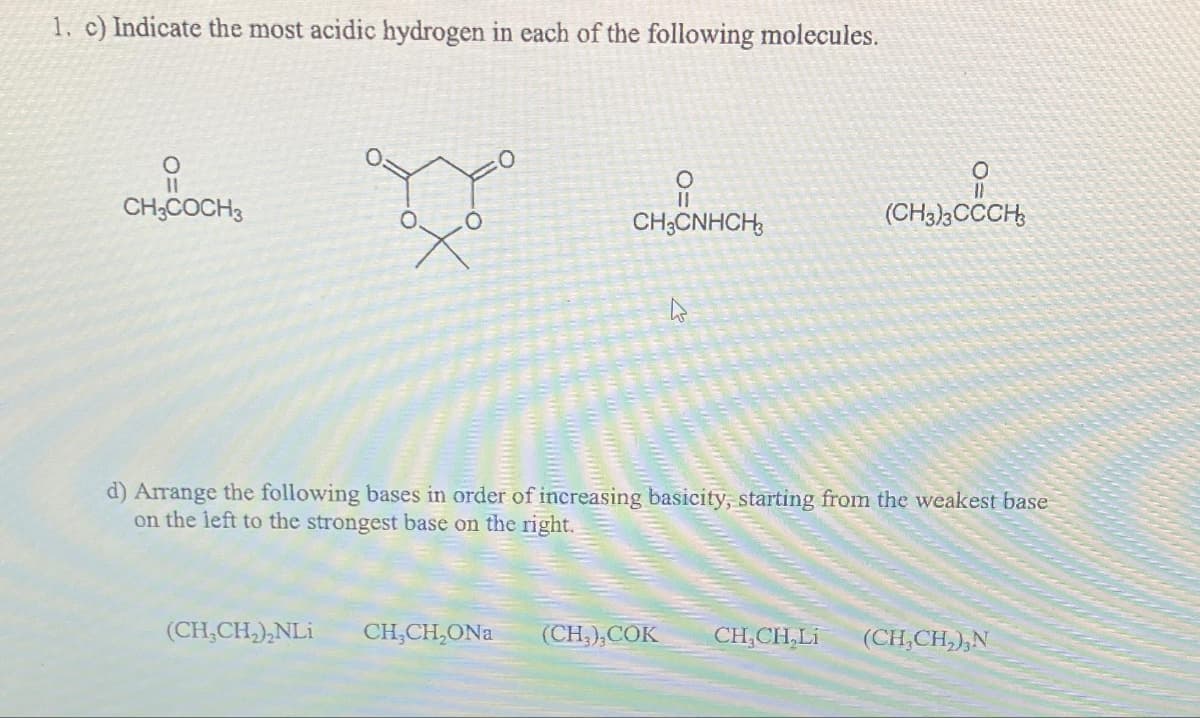 1. c) Indicate the most acidic hydrogen in each of the following molecules.
요
CH3COCH 3
X°
(CH₂CH₂)₂NLi
O
||
CH3CNHCH3
CH,CH,ONa
4
d) Arrange the following bases in order of increasing basicity, starting from the weakest base
on the left to the strongest base on the right.
O
(CH3)3CCCH3
(CH3), COK CHỊCH Li (CH₂CH₂),N