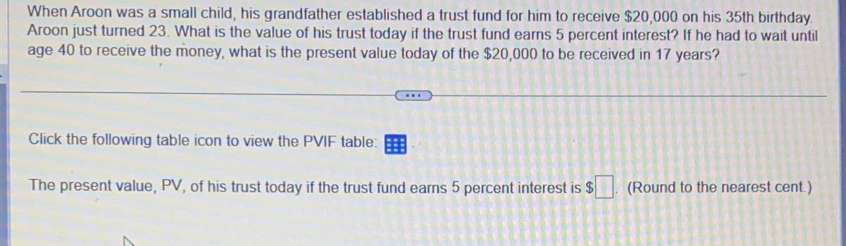 When Aroon was a small child, his grandfather established a trust fund for him to receive $20,000 on his 35th birthday.
Aroon just turned 23. What is the value of his trust today if the trust fund earns 5 percent interest? If he had to wait until
age 40 to receive the money, what is the present value today of the $20,000 to be received in 17 years?
Click the following table icon to view the PVIF table:
The present value, PV, of his trust today if the trust fund earns 5 percent interest is $
A
LO
a
863367
(Round to the nearest cent.)