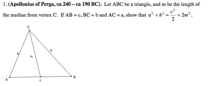 1. (Apollonius of Perga, ca 240 – ca 190 BC). Let ABC be a triangle, and m be the length of
the median from vertex C. If AB = c, BC = b and AC = a, show that a? + b? = + 2m?.
a,
m
A
