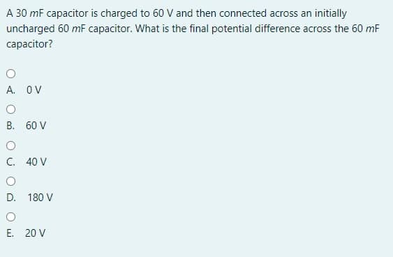 A 30 mF capacitor is charged to 60 V and then connected across an initially
uncharged 60 mF capacitor. What is the final potential difference across the 60 mF
capacitor?
A. OV
B. 60 V
C. 40 V
D. 180 V
E. 20 V

