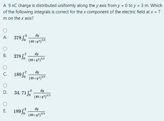 A 9 nC charge is distributed uniformly along the y axis from y = 0 to y = 3 m. Which
of the following integrals is correct for the x component of the electric field at x = 7
m on the x axis?
A. 378
dy
(49+ y2)3/2
В. 378/
dy
(49+y)/2
dy
189 f
(49+y2)/2
C.
D. 34. 71 f
dy
(49+ y2)/2
E. 189 -
dy
3/2
